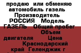 продаю  или обменяю автомобиль газель › Производитель ­ РОССИЯ › Модель ­ ГАЗЕЛЬ › Общий пробег ­ 93 000 › Объем двигателя ­ 3 › Цена ­ 650 000 - Краснодарский край, Геленджик г. Авто » Спецтехника   . Краснодарский край